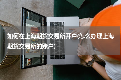 如何在上海期货交易所开户(怎么办理上海期货交易所的账户)