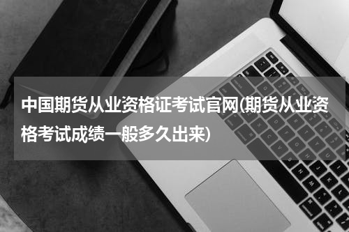 中国期货从业资格证考试官网(期货从业资格考试成绩一般多久出来)