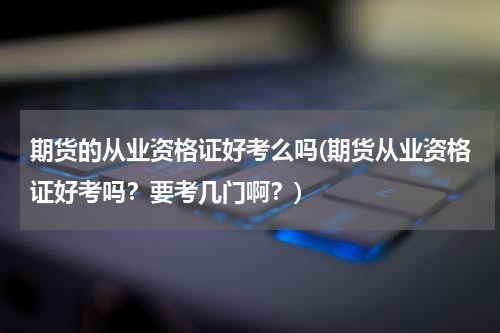 期货的从业资格证好考么吗(期货从业资格证好考吗？要考几门啊？)