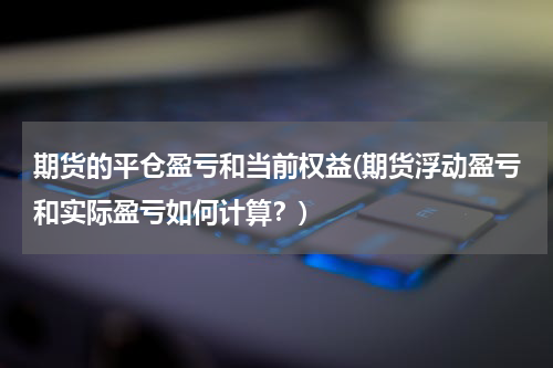 期货的平仓盈亏和当前权益(期货浮动盈亏和实际盈亏如何计算？)