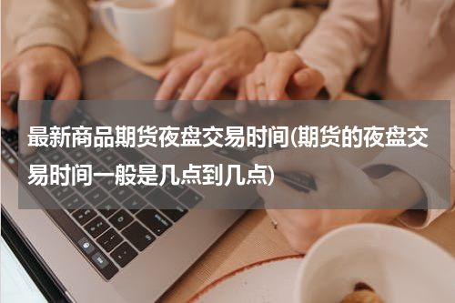 最新商品期货夜盘交易时间(期货的夜盘交易时间一般是几点到几点)
