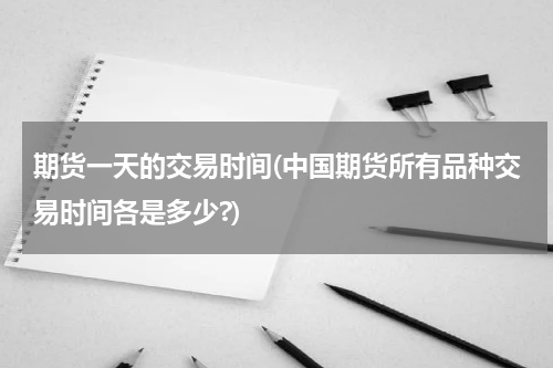 期货一天的交易时间(中国期货所有品种交易时间各是多少?)