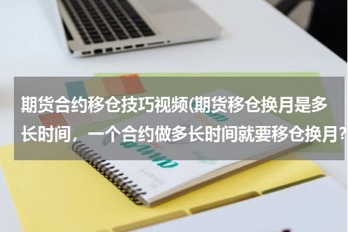 期货合约移仓技巧视频(期货移仓换月是多长时间，一个合约做多长时间就要移仓换月？)