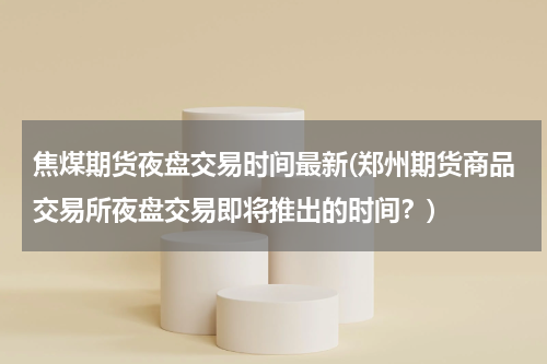 焦煤期货夜盘交易时间最新(郑州期货商品交易所夜盘交易即将推出的时间？)