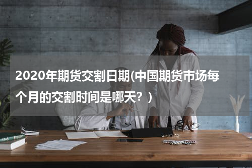 2020年期货交割日期(中国期货市场每个月的交割时间是哪天？)