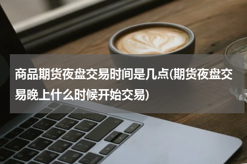 商品期货夜盘交易时间是几点(期货夜盘交易晚上什么时候开始交易)