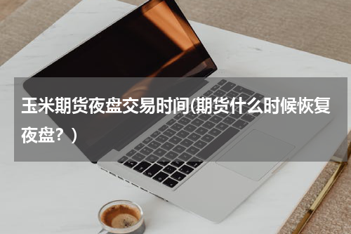 玉米期货夜盘交易时间(期货什么时候恢复夜盘？)