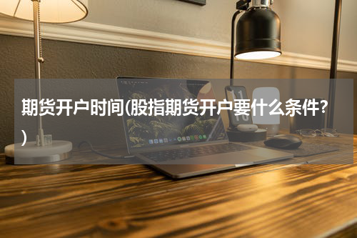 期货开户时间(股指期货开户要什么条件？)