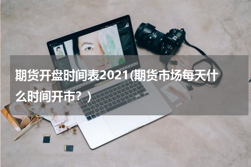 期货开盘时间表2021(期货市场每天什么时间开市？)