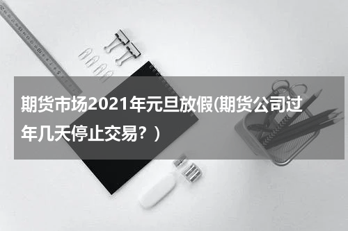 期货市场2021年元旦放假(期货公司过年几天停止交易？)