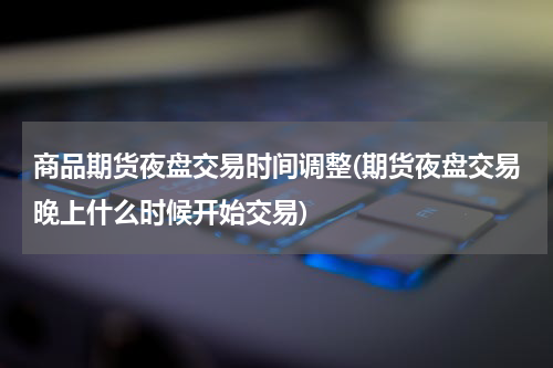 商品期货夜盘交易时间调整(期货夜盘交易晚上什么时候开始交易)