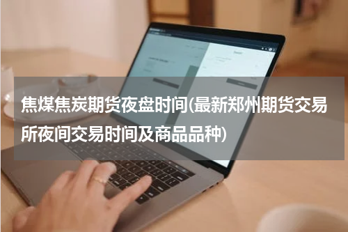 焦煤焦炭期货夜盘时间(最新郑州期货交易所夜间交易时间及商品品种)