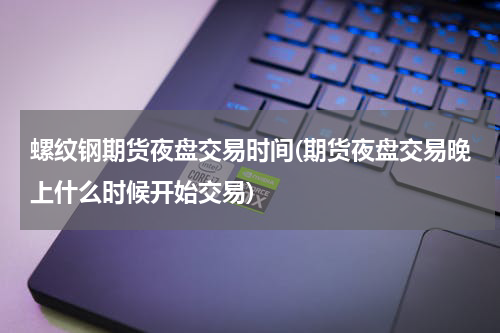 螺纹钢期货夜盘交易时间(期货夜盘交易晚上什么时候开始交易)