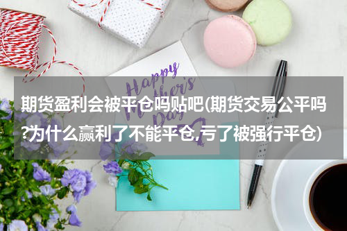 期货盈利会被平仓吗贴吧(期货交易公平吗?为什么赢利了不能平仓,亏了被强行平仓)