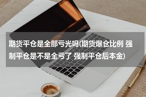 期货平仓是全部亏光吗(期货爆仓比例 强制平仓是不是全亏了 强制平仓后本金)