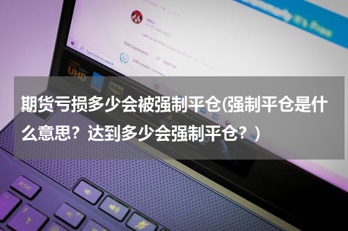 期货亏损多少会被强制平仓(强制平仓是什么意思？达到多少会强制平仓？)