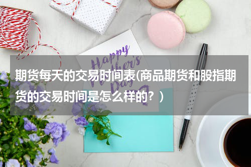期货每天的交易时间表(商品期货和股指期货的交易时间是怎么样的？)
