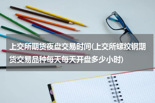 上交所期货夜盘交易时间(上交所螺纹钢期货交易品种每天每天开盘多少小时)