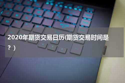 2020年期货交易日历(期货交易时间是？)