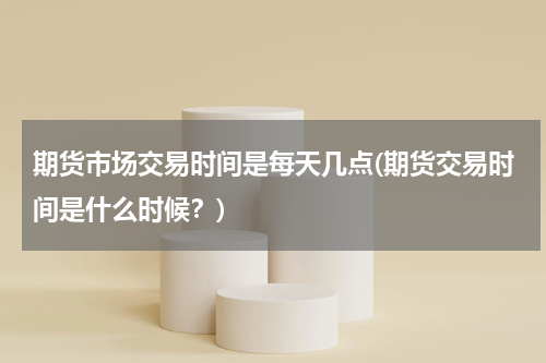期货市场交易时间是每天几点(期货交易时间是什么时候？)