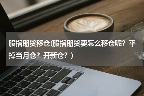 股指期货移仓(股指期货要怎么移仓呢？平掉当月仓？开新仓？)