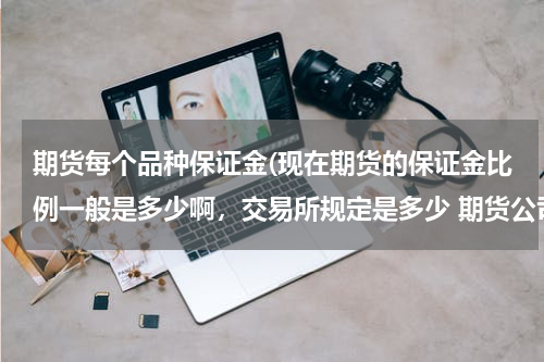 期货每个品种保证金(现在期货的保证金比例一般是多少啊，交易所规定是多少 期货公司一般给多少呢)