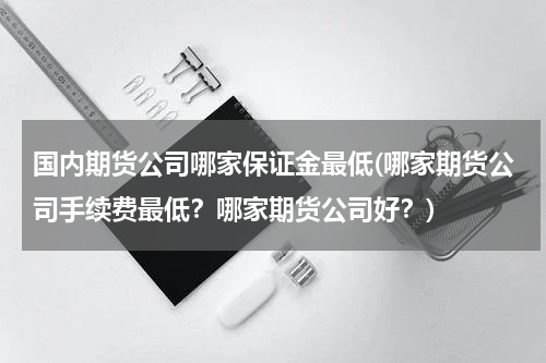 国内期货公司哪家保证金最低(哪家期货公司手续费最低？哪家期货公司好？)