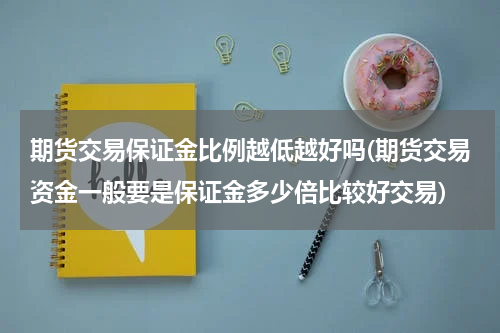期货交易保证金比例越低越好吗(期货交易资金一般要是保证金多少倍比较好交易)