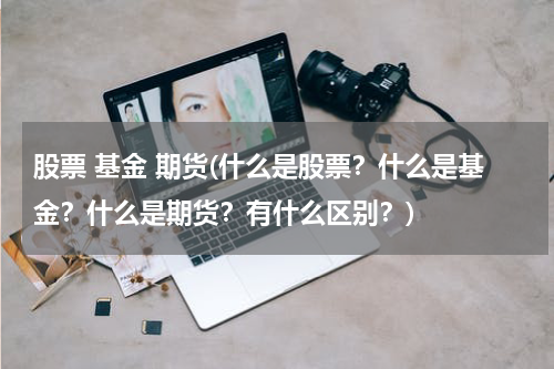 股票 基金 期货(什么是股票？什么是基金？什么是期货？有什么区别？)