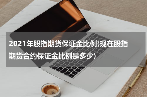 2021年股指期货保证金比例(现在股指期货合约保证金比例是多少)