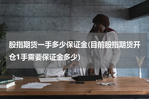 股指期货一手多少保证金(目前股指期货开仓1手需要保证金多少)