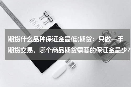 期货什么品种保证金最低(期货：只做一手期货交易，哪个商品期货需要的保证金最少？)