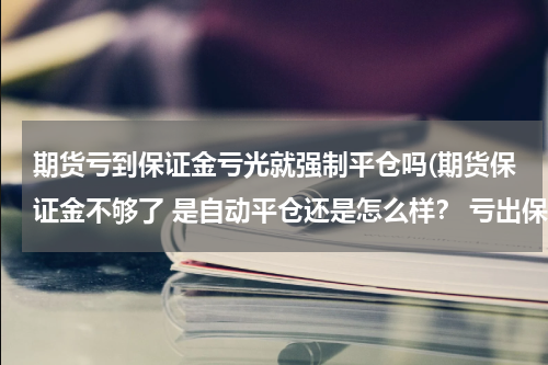 期货亏到保证金亏光就强制平仓吗(期货保证金不够了 是自动平仓还是怎么样？ 亏出保证金范围要追索我的资金么)