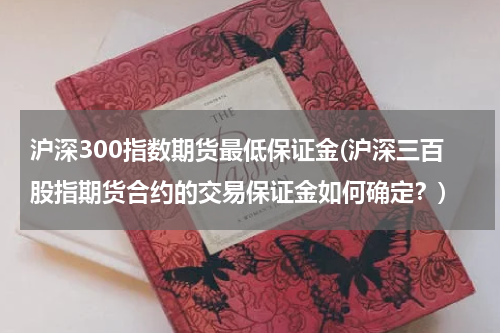 沪深300指数期货最低保证金(沪深三百股指期货合约的交易保证金如何确定？)