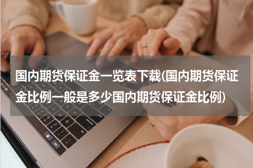 国内期货保证金一览表下载(国内期货保证金比例一般是多少国内期货保证金比例)