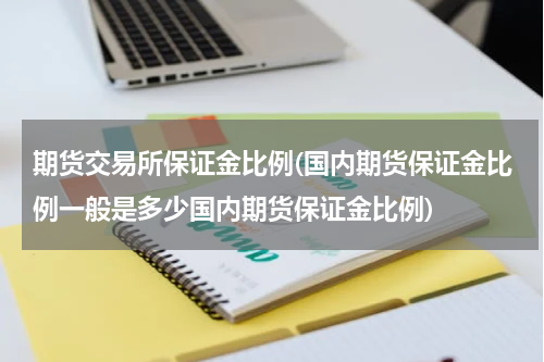 期货交易所保证金比例(国内期货保证金比例一般是多少国内期货保证金比例)