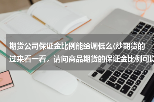 期货公司保证金比例能给调低么(炒期货的过来看一看，请问商品期货的保证金比例可以自已调高吗？追加保证金实质是什么？是怎么算的？)