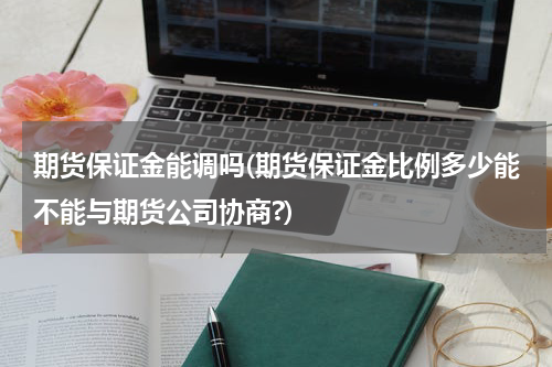 期货保证金能调吗(期货保证金比例多少能不能与期货公司协商?)