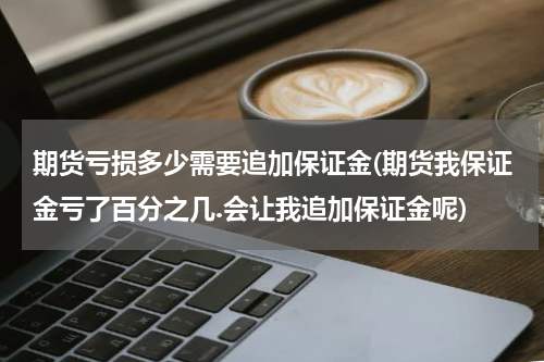 期货亏损多少需要追加保证金(期货我保证金亏了百分之几.会让我追加保证金呢)