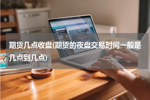 期货几点收盘(期货的夜盘交易时间一般是几点到几点)