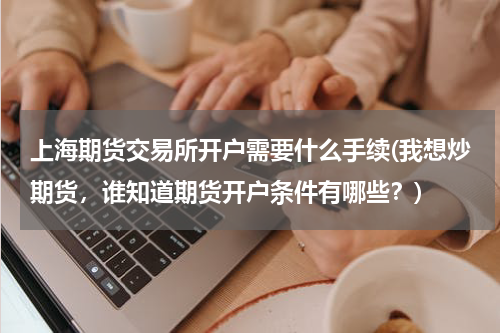 上海期货交易所开户需要什么手续(我想炒期货，谁知道期货开户条件有哪些？)