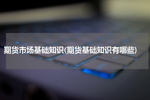 期货市场基础知识(期货基础知识有哪些)