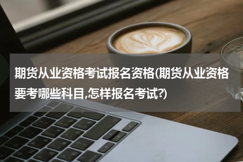 期货从业资格考试报名资格(期货从业资格要考哪些科目,怎样报名考试?)