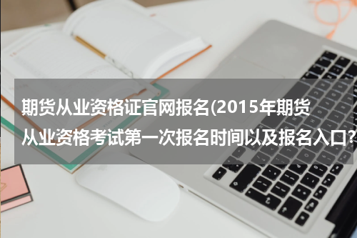 期货从业资格证官网报名(2015年期货从业资格考试第一次报名时间以及报名入口？)