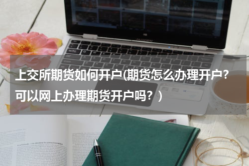 上交所期货如何开户(期货怎么办理开户？可以网上办理期货开户吗？)