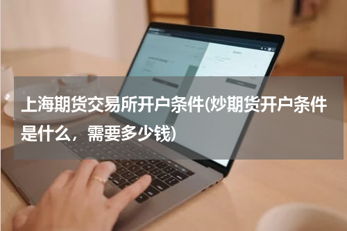 上海期货交易所开户条件(炒期货开户条件是什么，需要多少钱)