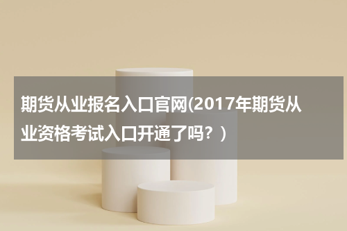 期货从业报名入口官网(2017年期货从业资格考试入口开通了吗？)