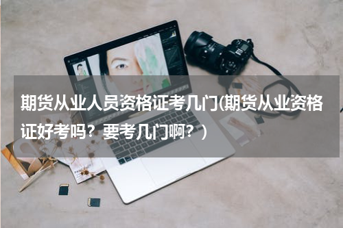 期货从业人员资格证考几门(期货从业资格证好考吗？要考几门啊？)
