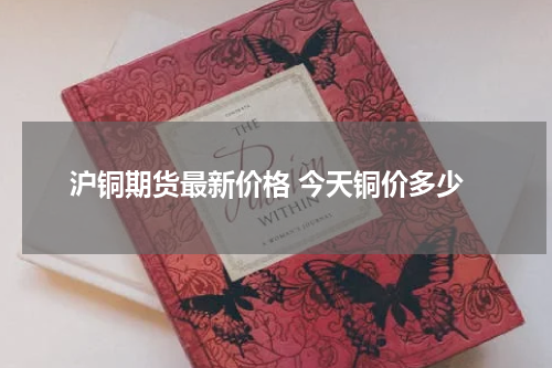 沪铜期货最新价格 今天铜价多少