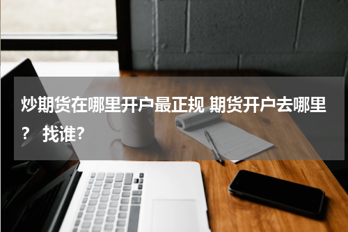 炒期货在哪里开户最正规 期货开户去哪里？ 找谁？